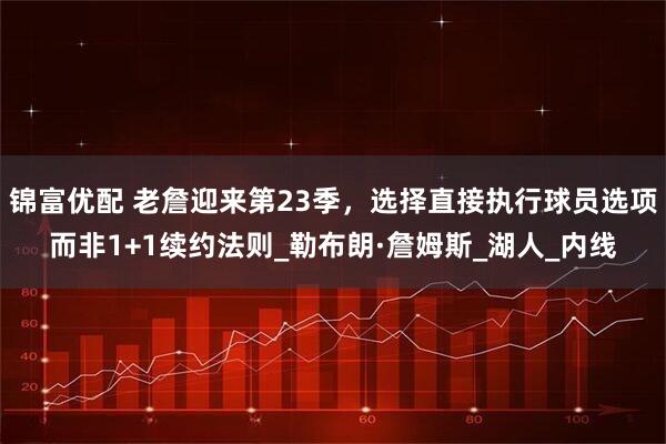锦富优配 老詹迎来第23季，选择直接执行球员选项而非1+1续约法则_勒布朗·詹姆斯_湖人_内线