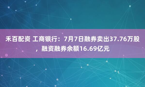 禾百配资 工商银行：7月7日融券卖出37.76万股，融资融券余额16.69亿元