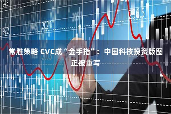 常胜策略 CVC成“金手指”：中国科技投资版图正被重写