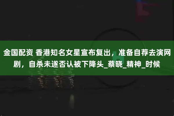 金国配资 香港知名女星宣布复出，准备自荐去演网剧，自杀未遂否认被下降头_蔡晓_精神_时候