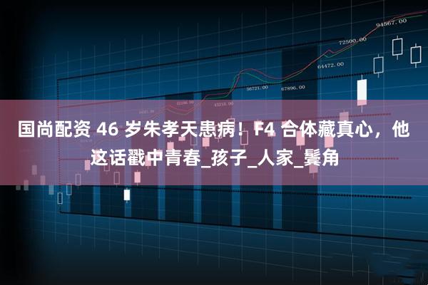 国尚配资 46 岁朱孝天患病！F4 合体藏真心，他这话戳中青春_孩子_人家_鬓角