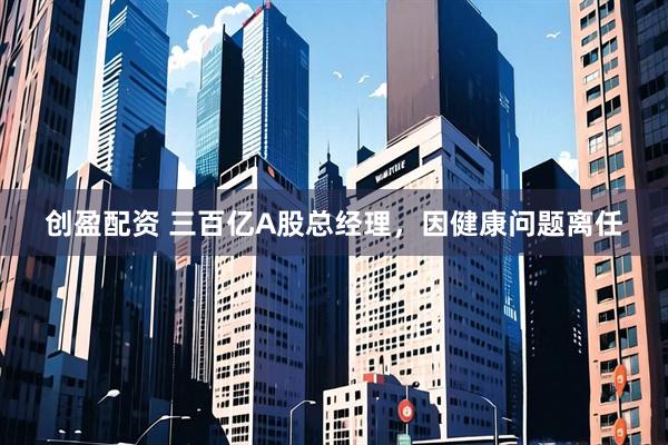 创盈配资 三百亿A股总经理，因健康问题离任