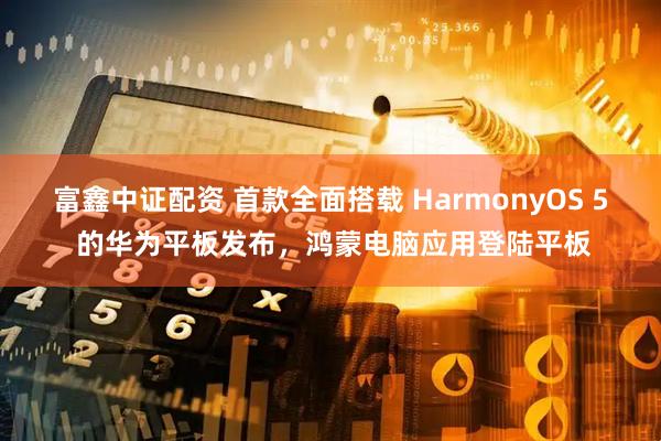 富鑫中证配资 首款全面搭载 HarmonyOS 5 的华为平板发布，鸿蒙电脑应用登陆平板