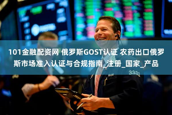 101金融配资网 俄罗斯GOST认证 农药出口俄罗斯市场准入认证与合规指南_注册_国家_产品