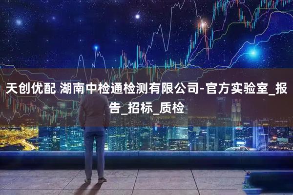 天创优配 湖南中检通检测有限公司-官方实验室_报告_招标_质检