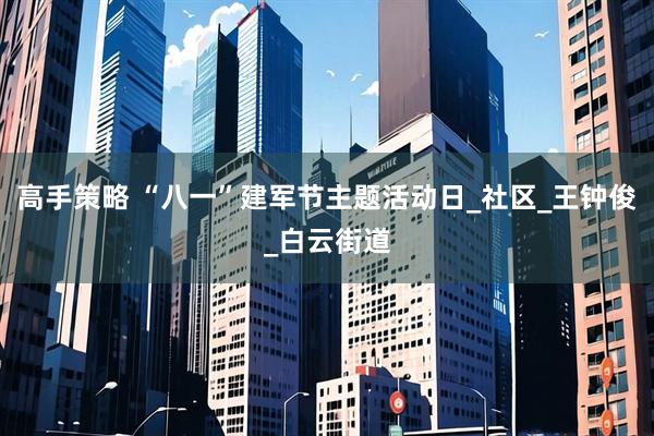 高手策略 “八一”建军节主题活动日_社区_王钟俊_白云街道