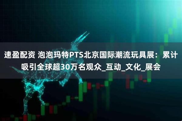 速盈配资 泡泡玛特PTS北京国际潮流玩具展：累计吸引全球超30万名观众_互动_文化_展会