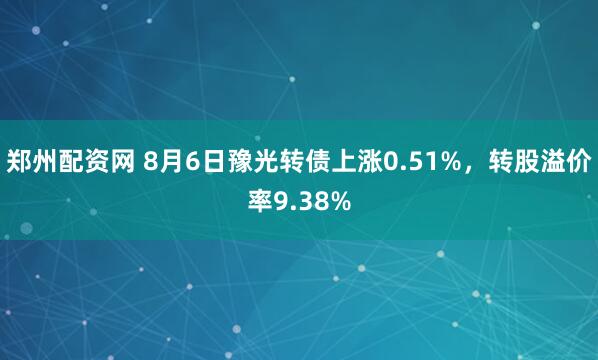 郑州配资网 8月6日豫光转债上涨0.51%，转股溢价率9.38%