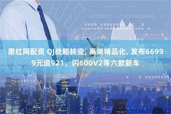 惠红网配资 QJ战略转变, 高端精品化, 发布66999元追921、闪600V2等六款新车