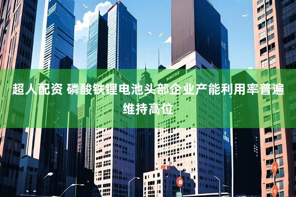 超人配资 磷酸铁锂电池头部企业产能利用率普遍维持高位