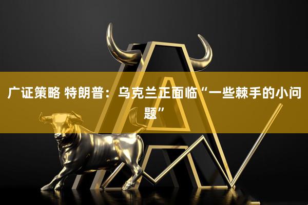 广证策略 特朗普：乌克兰正面临“一些棘手的小问题”