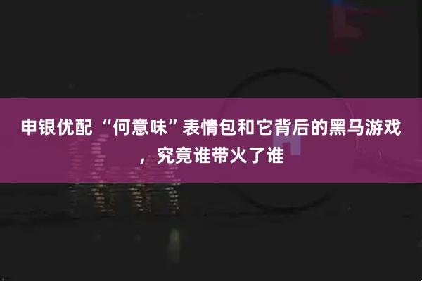 申银优配 “何意味”表情包和它背后的黑马游戏，究竟谁带火了谁