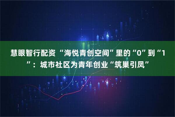 慧眼智行配资 “海悦青创空间”里的“0”到“1”：城市社区为青年创业“筑巢引凤”