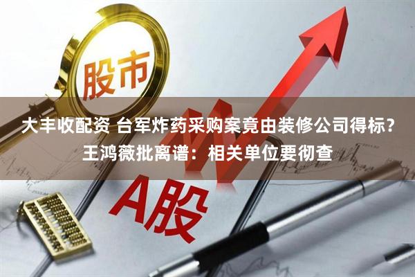 大丰收配资 台军炸药采购案竟由装修公司得标？王鸿薇批离谱：相关单位要彻查