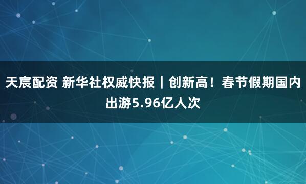 天宸配资 新华社权威快报｜创新高！春节假期国内出游5.96亿人次