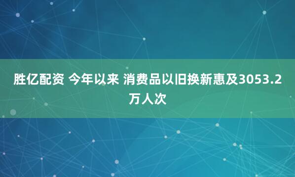 胜亿配资 今年以来 消费品以旧换新惠及3053.2万人次